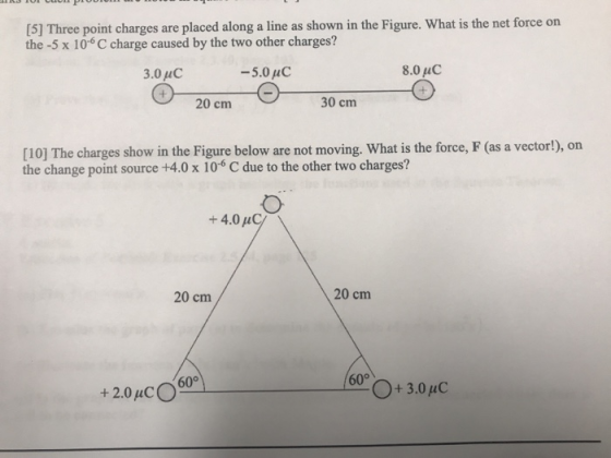 [5] Three point charges are placed along a line as shown in the Figure. What is the net force on the -5 x 106 C charge caused by the two other charges? 3.0 uC 8.0 uC 20 cm 30 cm [10] The charges show in the Figure below are not moving. What is the force, F (as a vector!), on the change point source +4.0 x 10 C due to the other two charges? +4.0 uC 20 cm 20 cm 60° +2.0uCO O+3.0uC