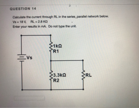 QUESTION 14 Calculate the current through RL in the series parallel network below. Vs = 18 V, RL = 2.8 KN Enter your results