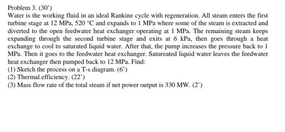 Problem 3. (30) Water is the working fluid in an ideal Rankine cycle with regeneration. All steam enters the first turbine stage at 12 MPa, 520 °C and expands to 1 MPa where some of the steam is extracted and diverted to the open feedwater heat exchanger operating at 1 MPa. The remaining steam keeps expanding through the second turbine stage and exits at 6 kPa, then goes through a heat exchange to cool to saturated liquid water. After that, the pump increases the pressure back to 1 MPa. Then it goes to the feedwater heat exchanger. Satureated liquid water leaves the feedwater heat exchanger then pumped back to 12 MPa. Find: (1) Sketch the process on a T-s diagram. (6) (2) Thermal efficiency. (22) (3) Mass flow rate of the total steam if net power output is 330 MW. (2)