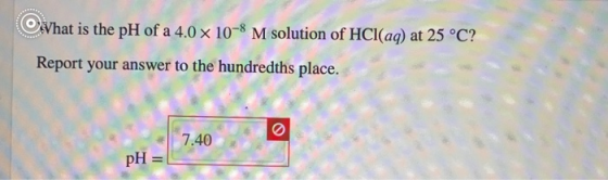 Vhat is the pH of a 4.0 x 10-8 M solution of HCl(aq) at 25 °C? Report your answer to the hundredths place. 7.40 pH =