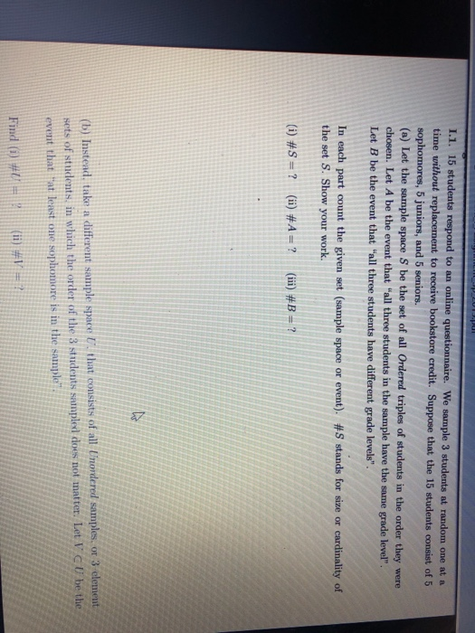 L.1. 15 students respond to an online questionnaire. We sample 3 students at random one at a time without replacement to receive bookstore credit. Suppose that the 15 st udents consist of 5 s, 5 juniors, and 5 seniors. (a) Let the sample space S be the set of all Ordered triples of students in the order they were chosen. Let A be the event that all three students in the sample have the same grade level. Let B be the event that all three students have different grade levels. In each part count the given set (sample space or event). #S stands for size or cardinality of the set S. Show your work. (i) #S# ? (ii) #A-: ? (iii) #B- (b) Instead, take a differeut sample space U that consists of all Unordered samples, or 3 element sets of students, in which the order of the 3 students sanp11 des not matter. Let「C U be the event that tat least one sophomore is in the sample Find (i) # :