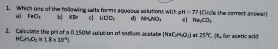 1. Which one of the following salts forms aqueous solutions with pH = 7? (Circle the correct answer) a) FeCl3 b) KBr c) LiClO