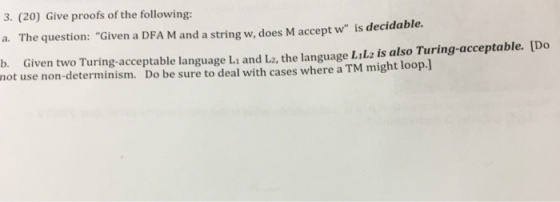 3. (20) Give proofs of the following: a. The question: Given a DFA M and a string w, does M accept w is decidable. b. Given two Turing-acceptable language Li and L2, the language LtLz is also Turing-acceptable. [D not use non-determinism. Do be sure to deal with cases where a TM might loop.l