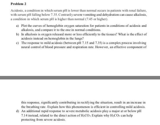 Problem 2 Acidosis, a condition in which serum pH is lower than normal occurs in patients with renal failure, with serum pH falling below 7.35. Contrarily severe vomiting and dehydration can cause alkalosis, a) Plot the curves of hemoglobin oxygen saturation for patients in conditions of acidosis and b) In alkalosis is oxygen released more or less efficiently to the tissues? What is the effect of c) The response to mild acidosis (between pH 7.15 and 7.35) is a complex process involving a condition in which serum pH is higher than normal (7.45 or higher). alkalosis, and compare it to the one in normal conditions. acidosis instead on hemoglobin in the lungs? bod presurc and wegpiration aic lowever. an efetive componecatof this response, significantly contributing in rectifying the situation, result in an increase in the breathing rate. Explain how this phenomenon is efficient in controlling mild acidosis. d) An additional rapid response to severe metabolic acidosis play a major at or below pH 7.14 instead, related to the direct action of H2COs Explain why H:COs can help protecting from severe acidosis.