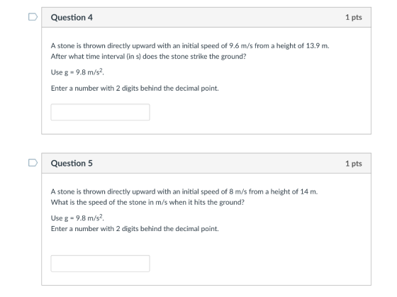 Question 4 1 pts A stone is thrown directly upward with an initial speed of 9.6 m/s from a height of 13.9 m. After what time interval (in s) does the stone strike the ground? Use g 9.8 m/s2, Enter a number with 2 digits behind the decimal point. DQuestion 5 1 pts A stone is thrown directly upward with an initial speed of 8 m/s from a height of 14 m. What is the speed of the stone in m/s when it hits the ground? Use g 9.8 m/s2 Enter a number with 2 digits behind the decimal point.