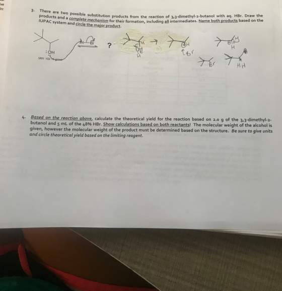3. There are two possible substitution products fr products and a complete mechanism for their for IUPAC system and circle the major product. Ustitution products from the reaction of 3,3-dimethyl-2-butanol with aq. HBr. Draw the mechanism for their formation, including all intermediates. Name both products based on the :OH MW: 102. Ts-gimo 4. Based on the reaction above, calculate the theoretical yield for the reaction based on 2.0 g of the 3,3-dimethyl-2- butanol and 5 mL of the 48% HBr. Show calculations based on both reactants! The molecular weight of the alcohol is given, however the molecular weight of the product must be determined based on the structure. Be sure to give units and circle theoretical yield based on the limiting reagent.