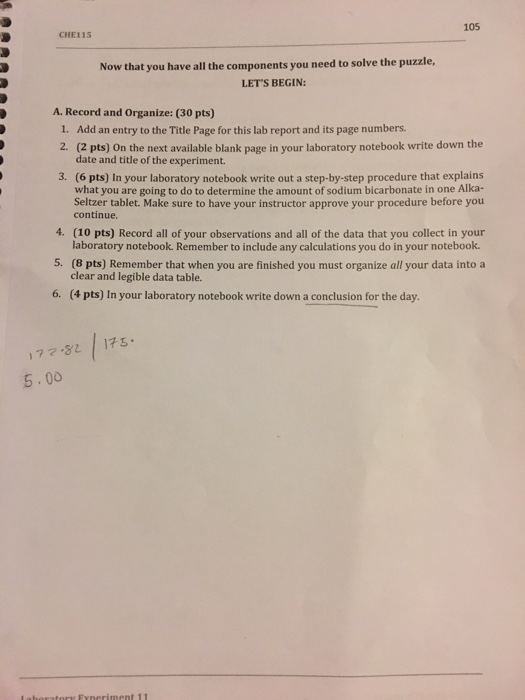 105 CHE115 Now that you have all the components you need to solve the puzzle, LETS BEGIN A. Record and Organize: (30 pts) Add an entry to the Title Page for this lab report and its page numbers. 1. 2. 3. (2 pts) On the next available blank page in your laboratory notebook write down the date and title of the experiment (6 pts) In your laboratory notebook write out a step-by-step procedure that explains what you are going to do to determine the amount of sodium bicarbonate in one Alka- Seltzer tablet. Make sure to have your instructor approve your procedure before you continue 4. (10 pts) Record all of your observations and all of the data that you collect in your 5. (8 pts) Remember that when you are finished you must organize all your data into a 6. laboratory notebook. Remember to include any calculations you do in your notebook. clear and legible data table. (4 pts) In your laboratory notebook write down a conclusion for the day. 173. 17マFL 5.00