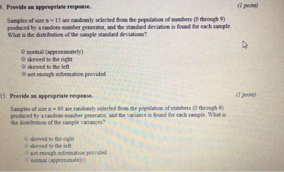 . Provide an appropriate response. (1 point) Samples of size n 15 are randomly selected from the population of numbers (0 through 9) produced by a random-number generator, and the standard deviation is found for each sample. What is the distribution of the sample standard deviations? O normal (approximately) O skewed to the right O skewed to the left O not enough information provided 15. Provide an appropriate response. point) Samples of size n 90 are randomly selected from the population of numbers (0 through9) produced by a random-number generator, and the variance is found for each sample. What is the distribution of the sample variances? Oskewed to the right Oskewed to the left o not enough information provided normal (approximately)