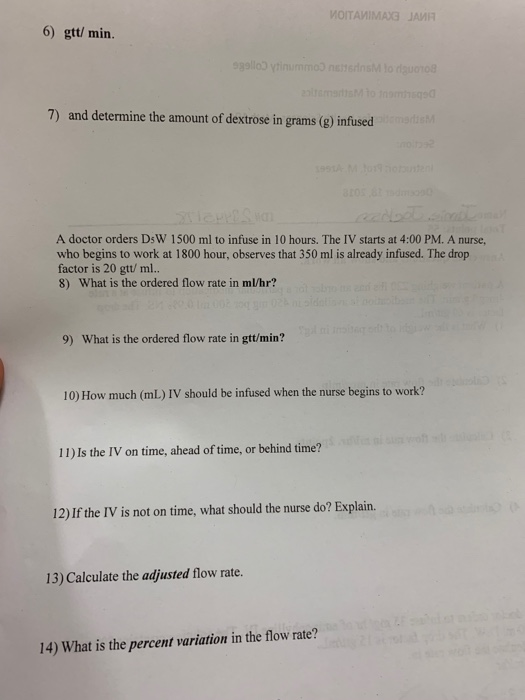 6) gtt/ min. 7) and deemine the aount of destrone in gams A doctor orders DsW 1500 ml to infuse in 10 hours. The IV starts at 4:00 PM. A nurse, who begins to work at 1800 hour, observes that 350 ml is already infused. The drop factor is 20 gtt/ ml.. 8) What is the ordered flow rate in m/hr? 9) What is the ordered flow rate in gtt/min? 10) How much (mL) IV should be infused when the nurse begins to work? 11) Is the IV on time, ahead of time, or behind time? 12) If the IV is not on time, what should the nurse do? Explain. 13) Calculate the adjusted flow rate. 14) What is the percentrin thlow mae?