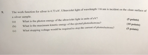 9. The work function for silver is 4.73 eV. Ultraviolet light of wavelength 116 nm is incident on the cl a silver sample. (a) What is the photon energy of the ultraviolet light in units of eV? (b) What is the maximum kinetic energy of the ejected photoelectrons? (c) What stopping voltage would be required to stop the current of photoelectrons? (5 points) (10 points) (5 points)