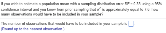If you wish to estimate a population mean with a sampling distribution error SE= 0.33 using a 95% confidence interval and you know from prior sampling that is approximately equal to 7.6, how many observations would have to be included in your sample? The number of observations that would have to be included in your sample is (Round up to the nearest observation.)