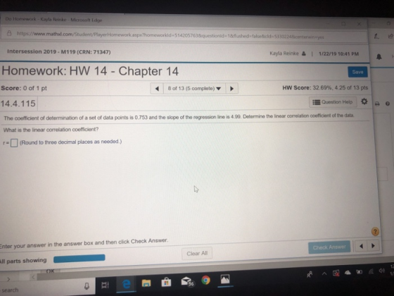 Do Homework-Kayla Reinke Microsoft Edge 凸https://www.mathul com Student PlayerHomeworkaspho men orkida514205763&questionid.1&flu hed-falsedeld. 533 Intersession 2019- M119 (CRN: 71347) yes Kayla Reinke& 1/22/19 10:41 PM Homework: HW 14 - Chapter 14 Save Score: 0 of 1 pt 8 of 13 (5 complete) HW Score: 32.69%, 425 of 13 pts 14.4.115 Question Help I * o The coefficient of determination of a set of data points is 0.753 and the slope of the regression line is 4.99. Determine the linear correlation coefficient of the data What is the linear correlation coefficient? □ (Round to three decimal places as needed.) Enter your answer in the answer box and then click Check Answer. Check Answer Clear All 36 search