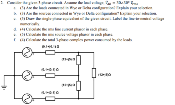 2. Consider the given 3-phase circuit. Assume the load voltage, PAB = 30L30, Kms (3) Are the loads connected in Wye or Delta configuration? Explain your selection. b. a. (3) Are the sources connected in Wye or Delta configuration? Explain your selection. (5) Draw the single-phase equivalent of the given circuit. Label the line-to-neutral voltage numerically. c. d. (4) Calculate the rms line current phasor in each phase. e. (5) Calculate the rms source voltage phasor in each phase. f (4) Calculate the total 3-phase complex power consumed by the loads. (0.1HO. 1) Ω (12+5) Ω (0.1 0.1) Ω (12+j5)0 (12+j5) Ω