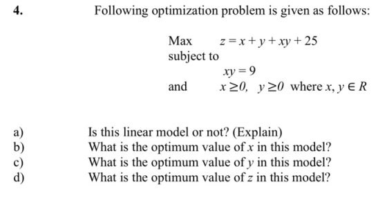 4. Following optimization problem is given as follows: Max z= x + y + xy + 25 subject to xy = 9 and x>0, y =0 where x, y E R