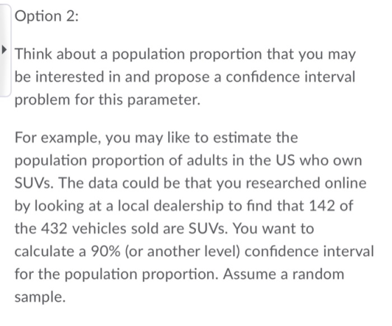 Option 2: Think about a population proportion that you mary be interested in and propose a confidence interval problem for this parameter. For example, you may like to estimate the population proportion of adults in the US who own SUVs. The data could be that you researched online by looking at a local dealership to find that 142 of the 432 vehicles sold are SUVs. You want to calculate a 90% (or another level) confidence interval for the population proportion. Assume a random sample.