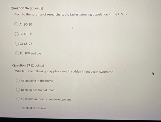 Question 36 (2 points) Much to the surprise of researchers, the fastest growing population in the U.S. is: OA) 20-30 B) 40-50