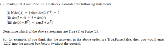 : [3 marks] Let A and B be 3 x 3 matrices. Consider the following statements. (1) If det(A) = 1 then det(24-1) = 2 (11) det(I