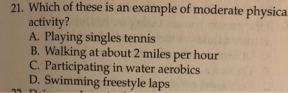 21. Which of these is an example of moderate physica activity? A. Playing singles tennis B. Walking at about 2 miles per hour C. Participating in water aerobics D. Swimming freestyle laps