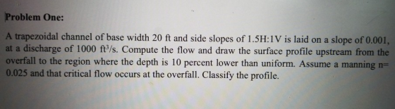 Problem One: A trapezoidal channel of base width 20 ft and side slopes of 1.5H:1V is laid on a slope of 0.001, at a discharge