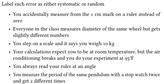 Label each error as either systematic or random . You accidentally measure from the 1 cm mark on a ruler instead of zero Everyone in the class measures diameter of the same wheel but gets slightly different numbers . You step on a scale and it says you weigh 1o kg Your calculations expect you to be at room temperature, but the air conditioning breaks and you do your experiment at 95°F ·You always read your ruler at an angle . You measure the period of the same pendulum with a stop watch twice and get 2 different times