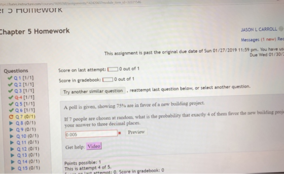 tps//bat 42420657module item id-32221546 hapter 5 Homework JASON L CARROLL Messages (1 new) Rec This assignment is past the original due date of Sun 01/27/2019 11:59 pm. You have us Due Wed 01/30/2 Questions Score on last attempt: 0 out of 1 score in gradebook: OO out of 1 Try another similar question , reattempt last question below, or select another question. A poll is given, showing 75% are in favor of a new building project. If 7 people are chosen at random, what is the probability that exactly 4 of them favor the new building proj Q5(1/1 C Q7 (0/1) your answer to three decimal places Q 10 (0/1) 005 Preview Get help: Video Q 12 (0/1) Q13 (0/1) Q14 (0/1) Q15 (0/1) Points possible: 1 This is attempt 4 of 5 uut attemot: O. Score in gradebook: 0
