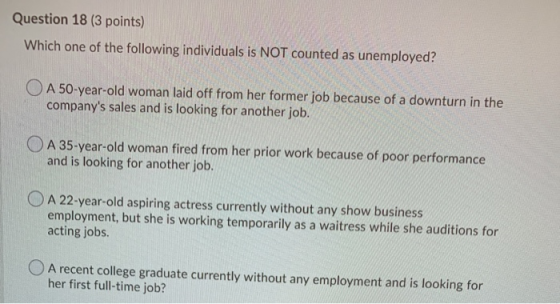 Question 18 (3 points) Which one of the following individuals is NOT counted as unemployed? O A 50-year-old woman laid off fr