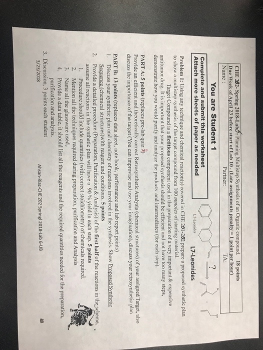 CHE 282- Spring 2018-Labo: Planning Multistep Synthesis of an Organic compound. 18 points Due Week of April 23 before start of Lab 10 (Late assignments penalty- 1 point per hour) Name Partner: TA: You are Student 1 Complete and submit this worksheet Attach more sheets of paper as needed L7.Leonides L7-Leonides Problem 1: Using any technique and chemical reaction(s) covered in CHE 201-202 prepare a proposed synthetic plan to show a multistep synthesis of the target compound from 100 mmoles of starting material. Target Compound is a fictitious component used in the preparation of a very important&expensive antitumor drug. It is important that your proposed synthesis should be efficient and not have too many steps, demonstrate how you would purify and analyze the products and intermediates (for each step). PART A: 5 points (replaces pre-lab quiz 2) Provide an efficient and theoretically correct Retrosynthetic Analysis (chemical structures) of your assigned Target, also discuss the importance of the target (You can improvise and use your imagination), discuss your retrosynthetic plan PART B: 13 points (replaces data sheet, note book, performance and lab report points) 1. Discuss your synthetic plan and chemistry of reactions involved in the synthesis. Show Proposed Synthetic Sequence (chemical structures)with reagent and conditions. 5 points 2. Provide a detailed procedure (Preparation, Purification & Analysis) of the first half of the reactions in the scheme. assume all reactions in the synthetic plan will have a 90 % yield in each step. 5 points . Procedure should include quantities (with correct stoichiometry) of chemicals required. 2. Mention all the techniques required during preparation, purification and Analysis 3. Name all the glassware used, 4. Provide a data table, it should list all the reagents and the required quantities needed for the preparation, purification and analysis. 3. Discussion, 3 points each student 3/23/2018 Ahsan-Riaz-CHE 202 Springl 2018-Lab 6-UB