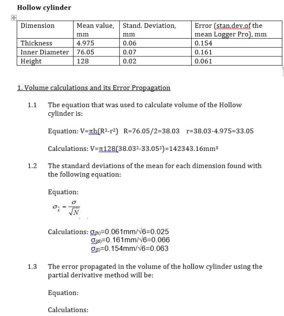 Hollow cylinder Dimension Mean value, Stand. Deviation, Error (stan.dev.of the Thickness Inner Diameter 76.05 Height mim 0.06 0.07 0.02 mean Logger Pro, mm 0.154 0.161 0.061 4.975 128 ts 1.1 The equation that was used to calculate volume of the Hollow cylinder is Equation: V-mh R2-r2) R-76.05/2-38.03 r-38.03-4.975-33.05 Calculations: V-t 128(38.032-33.052)-142343. 16mm3 The standard deviations of the mean for each dimension found with 1.2 the following equation Equation Calculations: Och 0.061 mmN6-0.025 ga-01 61 mm/16=0.066 On 0.154mm/46-0.063 1.3 The error propagated in the volume of the hollow cylinder using the partial derivative method will be: Equation Calculations: