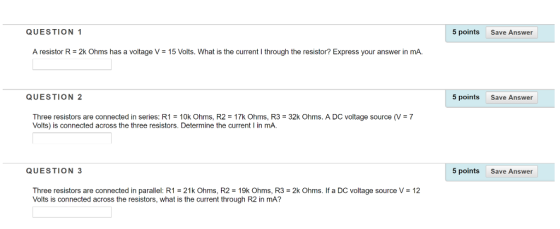 QUESTION 1 5 points Save Answer A resistor R = 2k Ohms has a voltage V = 15 Volts. What is the current I through the resistor? Express your answer in mA. QUESTION 2 5 points Save Answer Three resistors are connected in series: R1 10k Ohms, R2 = 17k Ohms, R3 = 32k Ohms. A DC voltage source ( Volts) is connected across the three resistors. Determine the current I in mA. 7 QUESTION 3 5 points Save Answer Three resistors are connected in parallel: R1 = 21 k Ohms, R2 = 19k Ohms, R3 = 2k Ohms. If a DC voltage source V = 12 Volts is connected across the resistors, what is the current through R2 in mA?