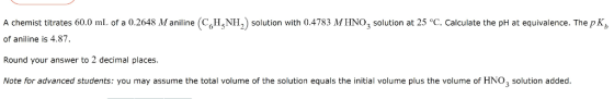 A chemist titrates 60.0 mL. of a 0.2648 M aniineHNH2) solution with 0.4783 MHNO3 solution at 25 °C. Calculate the pH at equivalence. The p K of aniline is 4.87. Round your answer to 2 decimal places. Note for advanced students: you may assume the total volume of the solution equals the initial volume plus the volume of HNO3 solution added.