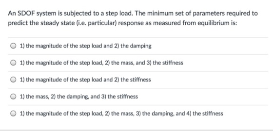 An SDOF system is subjected to a step load. The minimum set of parameters required to predict the steady state (i.e. particular) response as measured from equilibrium is: O 1) the magnitude of the step load and 2) the damping O 1) the magnitude of the step load, 2) the mass, and 3) the stiffness O 1) the magnitude of the step load and 2) the stiffness O 1) the mass, 2) the damping, and 3) the stiffness O 1) the magnitude of the step load, 2) the mass, 3) the damping, and 4) the stiffness