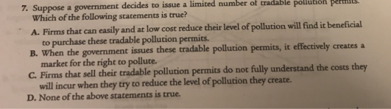 7. Suppose a government decides to iss ue a limited number of tradable pollution permlilts Which of the following statements is true? A. Firms that can easily and at low cost reduce their level of pollution will find it beneficial B. to purchase these tradable pollution permits. When the government issues these tradable pollution permits, it effectively creates a market for the right to pollute. C. Firms that sell their tradable pollution permits do not fully understand the costs th will incur when they try to reduce the level of pollution they create. D. None of the above statements is true.