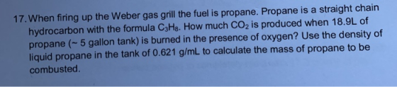 17. When firing up the Weber gas grill the fuel is propane. Propane is a straight chain hydrocarbon with the formula C3Hg. Ho