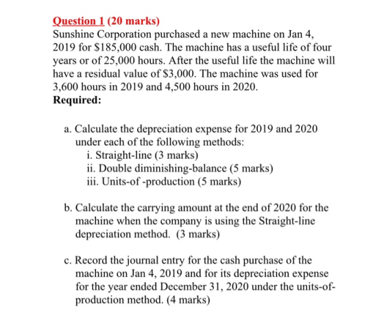 Question 1 (20 marks) Sunshine Corporation purchased a new machine on Jan 4, 2019 for $185,000 cash. The machine has a useful