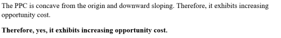 The PPC is concave from the origin and downward sloping. Therefore, it exhibits increasing opportunity cost Therefore, yes, it exhibits increasing opportunity cost.