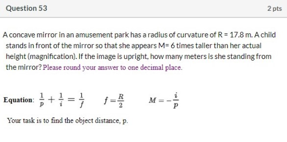 Question 53 2 pts A concave mirror in an amusement park has a radius of curvature of R = 17.8 m. A child stands in front of t