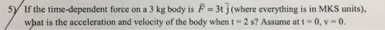 5 If the time-dependent force on a 3 kg body is F 3t j (where everything is in MKS units), what is the acceleration and velocity of the body when t = 2 s? Assume at t 0, v = 0.