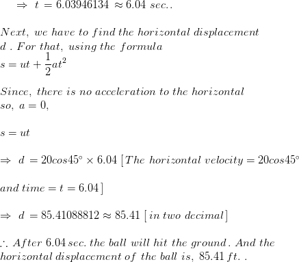\Rightarrow\,\,t\,=6.03946134\,\approx 6.04\,\,sec.\,.\\\\Next,\,\,we\,\,have\,\,to\,\,find\,\,the\,\, horizontal\,\, displacement \\d\,\,.\,\,For\,\,that,\,\,using\,\,the\,\,formula\\s=ut+\frac{1}{2} at^{2}\\\\Since,\,\,there\,\,is\,\,no\,\, acceleration\,\,to\,\,the\,\, horizontal\,\, \\so,\,\,a=0,\\\\s=ut\\\\\Rightarrow\,\,d\,=20cos45\degree \times 6. 04\,\,[\,The\,\, horizon tal\,\, velocity=20cos45\degree\\\\and\,\,time=t=6.04\,] \\\\\Rightarrow\,\,d\,=85.41088812\approx 85.41\,\,[\,in\,\,two\,\,decimal\,] \\\\\therefore\,After\,\,6.04\,sec.\,\,the\,\,ball\,\,will\,\, hit\,\,the\,\, ground\,.\,\,And\,\,the\\ horizontal\,\, displacement\,\,of\,\,the\,\,ball\,\,is,\,\,85.41\,ft.\,\,.