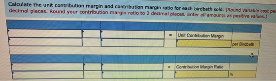 Calculate the unit contribution margin and contribution margin ratio for each birdbath sold. (Round Variable cost pe decimal