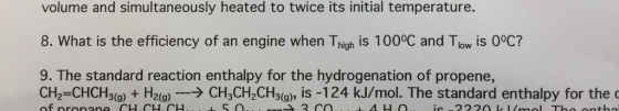 volume and simultaneously heated to twice its initial temperature. 8. What is the efficiency of an engine when Thigh is 100°C and Tlow is 0°C? 9. The standard reaction enthalpy for the hydrogenation of propene, CH2=CHCH3(g) + H2(g)-→ CH3CH,CH3(g), is-124 kJ/mol. The standard enthalpy for the of nronene CHCH.CH 5 0 3 CO