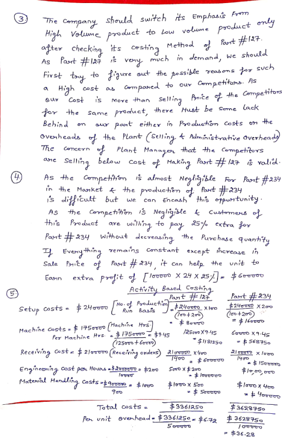 e Company should Switch ts Empsm High oue Product to low votune prodct my after checkincesting Method As Part #127 s very much in demand, we should 3 The Part #147 to jure out the ossible γeas orstor svch a High cost as mponel to ou Cmpetitons. As ou Cost is more than sellinz Bniče Competitoms the Same product, there Must be Seme lack Behind en au pnther in Produchan costs on the ovenhea Thc Cemcern ane Sellihg below Cost f Makh the Plant4 Administrahve overhea Plant Manaen that the Cempehtors , Part # 127 vold As the Competihm s almost Neale íble FY Part #234 Post #231 s ditficult but we can Encash this pustuni UnIty ths Product are wing to pa X5% extra 옹oy Pant #234 without decreasing the Purchase quantity Eveny thinq emans Camstant except c ncrease In Sale P91Ze Pa-t #a34 、t can help the unit to Ea extra i t Achvity Based Coshi Part # 23 Setup Costs-$ 24gucoNo Run Basi Machine costs 2$175ơ ro/Machine Hrs x9.ys 45 $1812556875 /asovo X9.45 Per Machine HrS.z $175ctrotキ9.ys Maten.al Hanau,ng. Costs ,$ goute. 7 휘ro 쇤rro x se。 Total costs3361359 Per unit ovenhead- 3361s。 36287So
