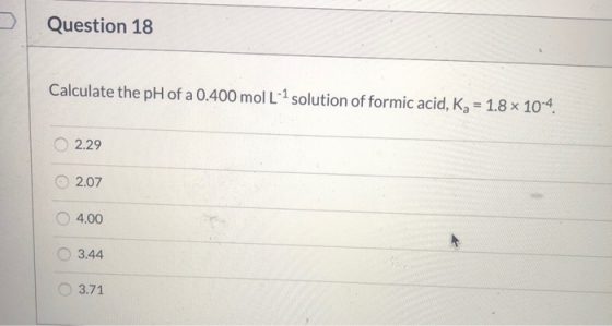 Question 18 Calculate the pH of a 0.400 mol L-1 solution of formic acid, Kg = 1.8 x 10-4 2.29 2.07 4.00 3.44 3.71