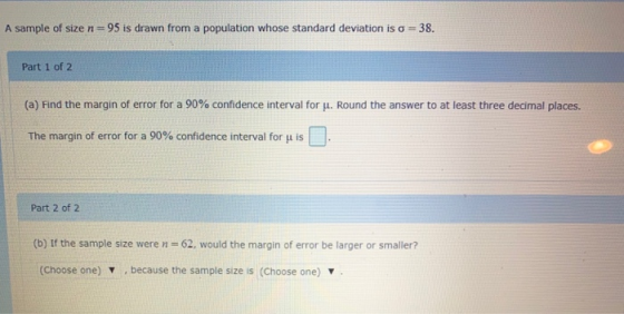 A sample of size n=95 is drawn from a population whose standard deviation iso = 38. Part 1 of 2 (a) Find the margin of error