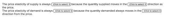 The price elasticity of supply is always (Click to select) $) because the quantity supplied moves in the (Click to select) direction as the price. The price elasticity of demand is always (Click to select) because the quantity demanded always moves in the (Click to select) direction from the price.