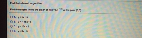 Find the indicated tangent line. - 3x Find the tangent line to the graph of f(x) = 5e at the point (0,5). O A. y = 5x +5 O B.