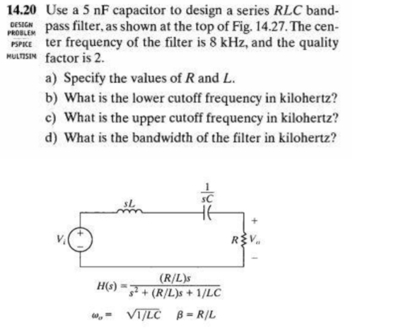DESIGN PROBLEM MULTISIN 14.20 Use a 5 nF capacitor to design a series RLC band- pass filter, as shown at the top of Fig. 14.27. The cen- PSPICE ter frequency of the filter is 8 kHz, and the quality factor is 2. a) Specify the values of R and L. b) What is the lower cutoff frequency in kilohertz? c) What is the upper cutoff frequency in kilohertz? d) What is the bandwidth of the filter in kilohertz? p rin - E (R/Ls H(s) = s2 + (R/L)s + 1/LC W,= VI/LC B = RIL