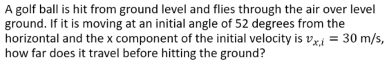A golf ball is hit from ground level and flies through the air over level ground. If it is moving at an initial angle of 52 degrees from the horizontal and the x component of the initial velocity is vz.i 30 m/s, r,l how far does it travel before hitting the ground?