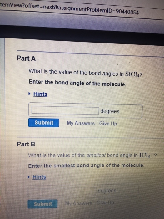 temView?offset= next&assignmentProblemID= 90440854 Part A What is the value of the bond angles in SiCl4? Enter the bond angle of the molecule. Hints degrees Submit My Answers Give Up Part B What is the value of the smallest bond angle in IC14 ? Enter the smallest bond angle of the molecule. /> Hints degrees Submit My Answers