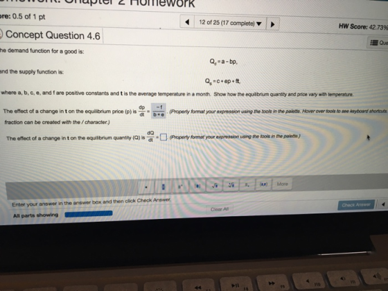 Hofmework re: 0.5 of 1 pt 12 of 25 (17 complete) Hw Score: 42.73% Concept Question 4.6 Que he demand function for a good is: Q -a-bp and the supply function is: q-c+ep + ft, where a, b, c, e, and f are positive constants and t is the average temperature in a month. Show how the equilibrium quantity and price vary with temperature The effect of a change in t on the equilibrium price (p) is tb: fraction can be created with the/character.) Properly format your expression using the tools in the palette. Hover over tools to soe keyboard shortcuts The effect of hange in t on the oquitbriumqy Propenfomat ur expresio uang the tole n the pulede) Enter your answer in the answer box and then click Check Answer All parts showing Check Answer Clear All 10 E9