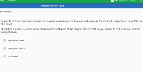 Magnetic Effects -Quiz In part ll of the experiment, you will move a permanent magnet into a coil and measure the induced current (see Figure 292 in the book). If you find a positive current when you bring the north pole of the magnet closer, what do you expect to find when you pull the magnet back? apositive current. O a negative current.
